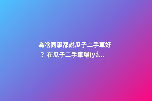 為啥同事都說瓜子二手車好？在瓜子二手車嚴(yán)選店買了一次車明白了